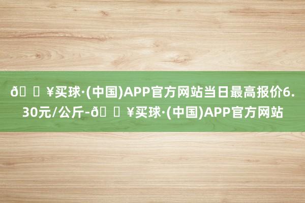 🔥买球·(中国)APP官方网站当日最高报价6.30元/公斤-🔥买球·(中国)APP官方网站