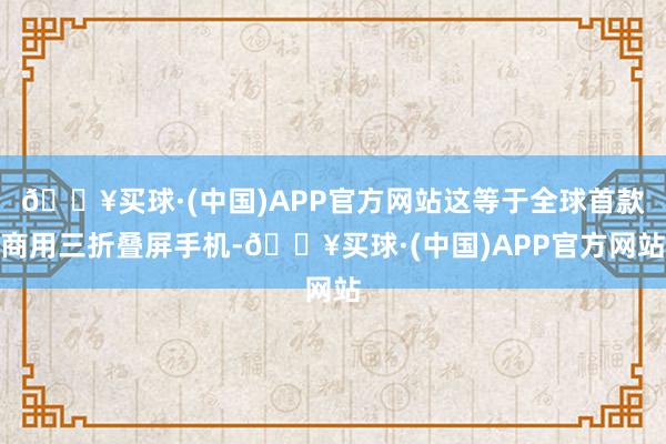 🔥买球·(中国)APP官方网站这等于全球首款商用三折叠屏手机-🔥买球·(中国)APP官方网站