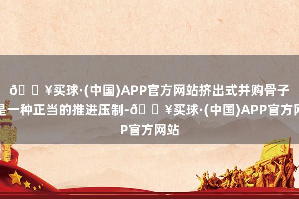 🔥买球·(中国)APP官方网站挤出式并购骨子上是一种正当的推进压制-🔥买球·(中国)APP官方网站