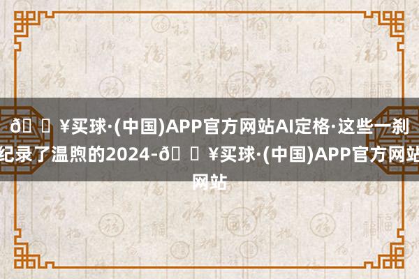 🔥买球·(中国)APP官方网站AI定格·这些一刹纪录了温煦的2024-🔥买球·(中国)APP官方网站