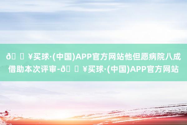 🔥买球·(中国)APP官方网站他但愿病院八成借助本次评审-🔥买球·(中国)APP官方网站