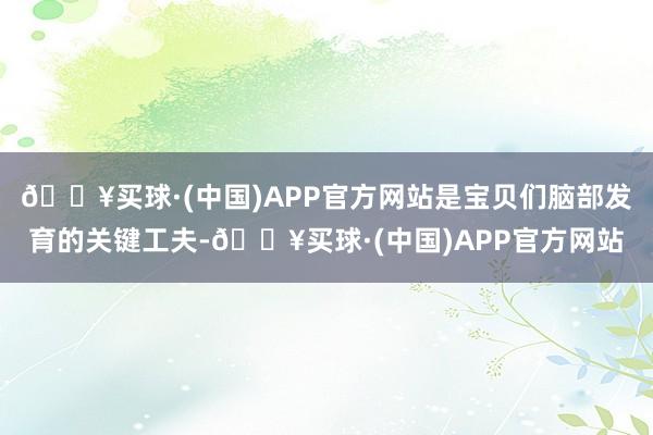 🔥买球·(中国)APP官方网站是宝贝们脑部发育的关键工夫-🔥买球·(中国)APP官方网站