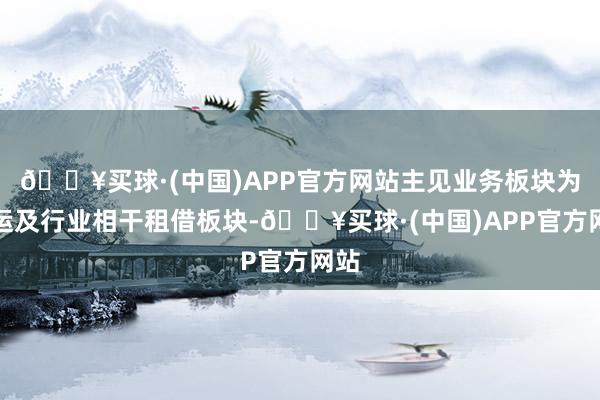 🔥买球·(中国)APP官方网站主见业务板块为航运及行业相干租借板块-🔥买球·(中国)APP官方网站