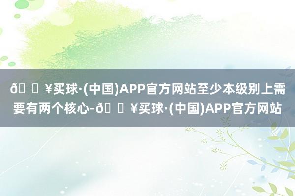 🔥买球·(中国)APP官方网站至少本级别上需要有两个核心-🔥买球·(中国)APP官方网站