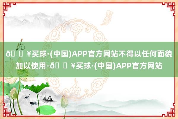 🔥买球·(中国)APP官方网站不得以任何面貌加以使用-🔥买球·(中国)APP官方网站