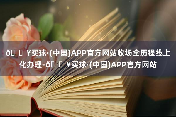 🔥买球·(中国)APP官方网站收场全历程线上化办理-🔥买球·(中国)APP官方网站