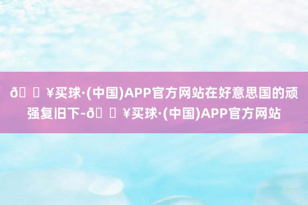 🔥买球·(中国)APP官方网站在好意思国的顽强复旧下-🔥买球·(中国)APP官方网站