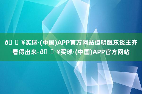 🔥买球·(中国)APP官方网站但明眼东谈主齐看得出来-🔥买球·(中国)APP官方网站