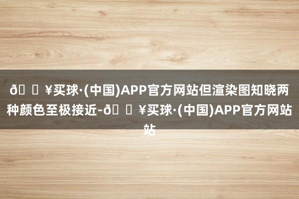 🔥买球·(中国)APP官方网站但渲染图知晓两种颜色至极接近-🔥买球·(中国)APP官方网站