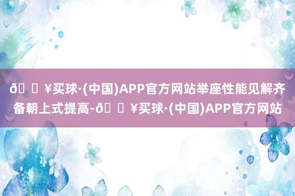 🔥买球·(中国)APP官方网站举座性能见解齐备朝上式提高-🔥买球·(中国)APP官方网站