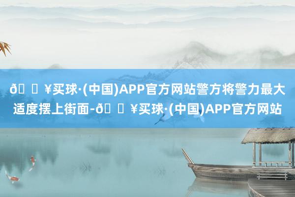 🔥买球·(中国)APP官方网站警方将警力最大适度摆上街面-🔥买球·(中国)APP官方网站