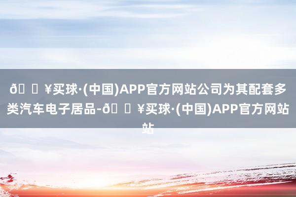 🔥买球·(中国)APP官方网站公司为其配套多类汽车电子居品-🔥买球·(中国)APP官方网站