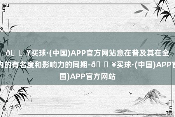 🔥买球·(中国)APP官方网站意在普及其在全球边界内的有名度和影响力的同期-🔥买球·(中国)APP官方网站