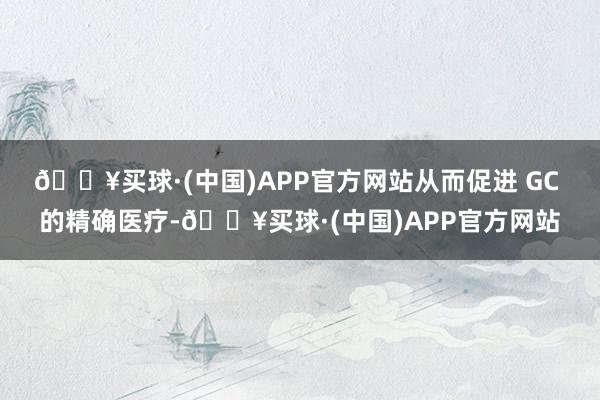 🔥买球·(中国)APP官方网站从而促进 GC 的精确医疗-🔥买球·(中国)APP官方网站