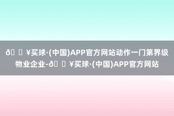 🔥买球·(中国)APP官方网站动作一门第界级物业企业-🔥买球·(中国)APP官方网站