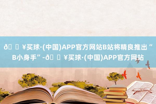 🔥买球·(中国)APP官方网站B站将精良推出“B小身手”-🔥买球·(中国)APP官方网站