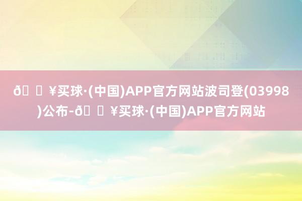 🔥买球·(中国)APP官方网站波司登(03998)公布-🔥买球·(中国)APP官方网站