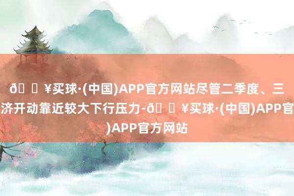 🔥买球·(中国)APP官方网站尽管二季度、三季度经济开动靠近较大下行压力-🔥买球·(中国)APP官方网站