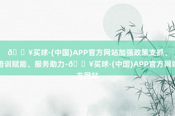 🔥买球·(中国)APP官方网站加强政策支抓、培训赋能、服务助力-🔥买球·(中国)APP官方网站