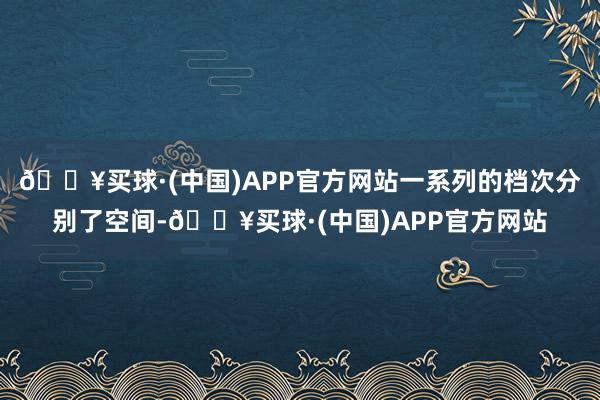 🔥买球·(中国)APP官方网站一系列的档次分别了空间-🔥买球·(中国)APP官方网站