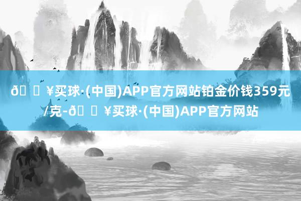 🔥买球·(中国)APP官方网站铂金价钱359元/克-🔥买球·(中国)APP官方网站