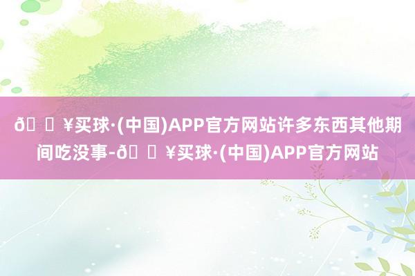 🔥买球·(中国)APP官方网站许多东西其他期间吃没事-🔥买球·(中国)APP官方网站