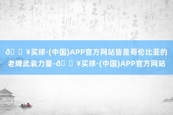 🔥买球·(中国)APP官方网站皆是哥伦比亚的老牌武装力量-🔥买球·(中国)APP官方网站