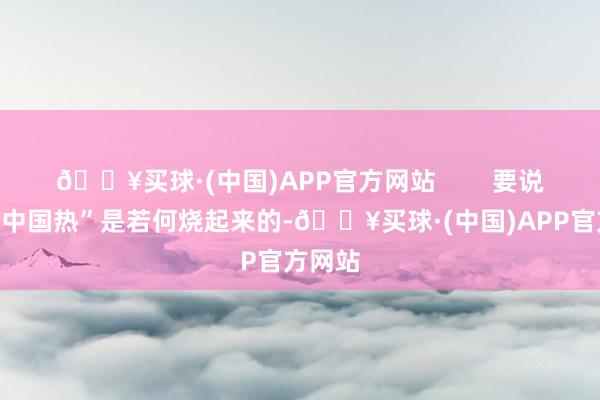 🔥买球·(中国)APP官方网站        要说这股“中国热”是若何烧起来的-🔥买球·(中国)APP官方网站