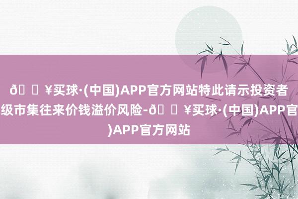 🔥买球·(中国)APP官方网站特此请示投资者暖热二级市集往来价钱溢价风险-🔥买球·(中国)APP官方网站