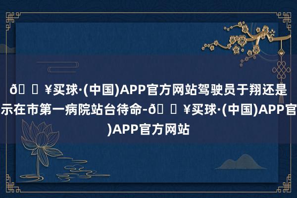 🔥买球·(中国)APP官方网站驾驶员于翔还是接到指示在市第一病院站台待命-🔥买球·(中国)APP官方网站