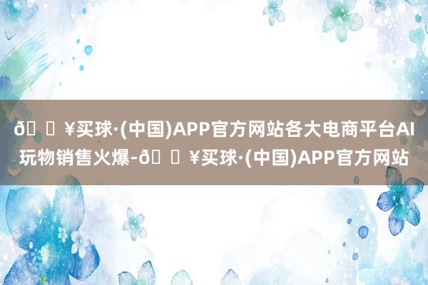 🔥买球·(中国)APP官方网站各大电商平台AI玩物销售火爆-🔥买球·(中国)APP官方网站