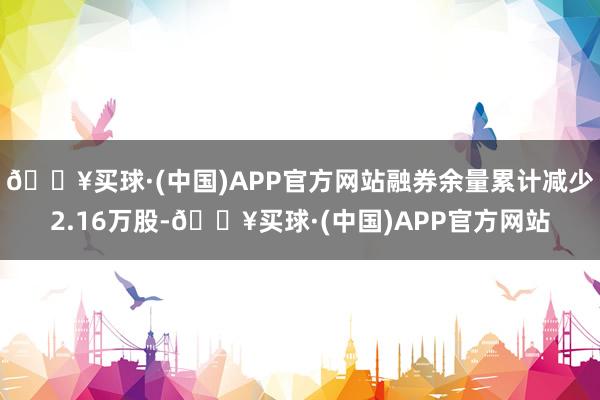 🔥买球·(中国)APP官方网站融券余量累计减少2.16万股-🔥买球·(中国)APP官方网站