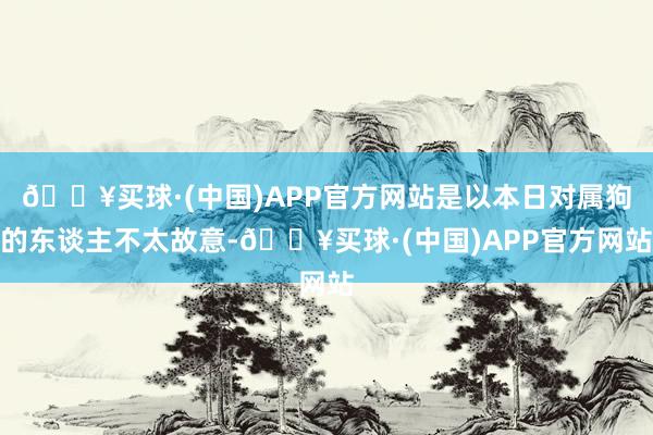 🔥买球·(中国)APP官方网站是以本日对属狗的东谈主不太故意-🔥买球·(中国)APP官方网站