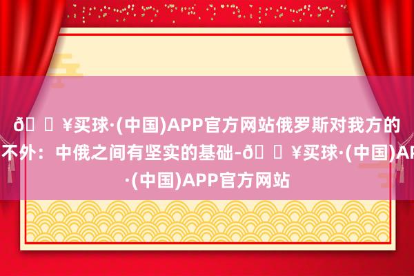 🔥买球·(中国)APP官方网站俄罗斯对我方的立场再明晰不外：中俄之间有坚实的基础-🔥买球·(中国)APP官方网站