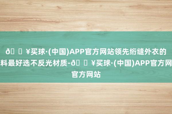 🔥买球·(中国)APP官方网站领先绗缝外衣的面料最好选不反光材质-🔥买球·(中国)APP官方网站